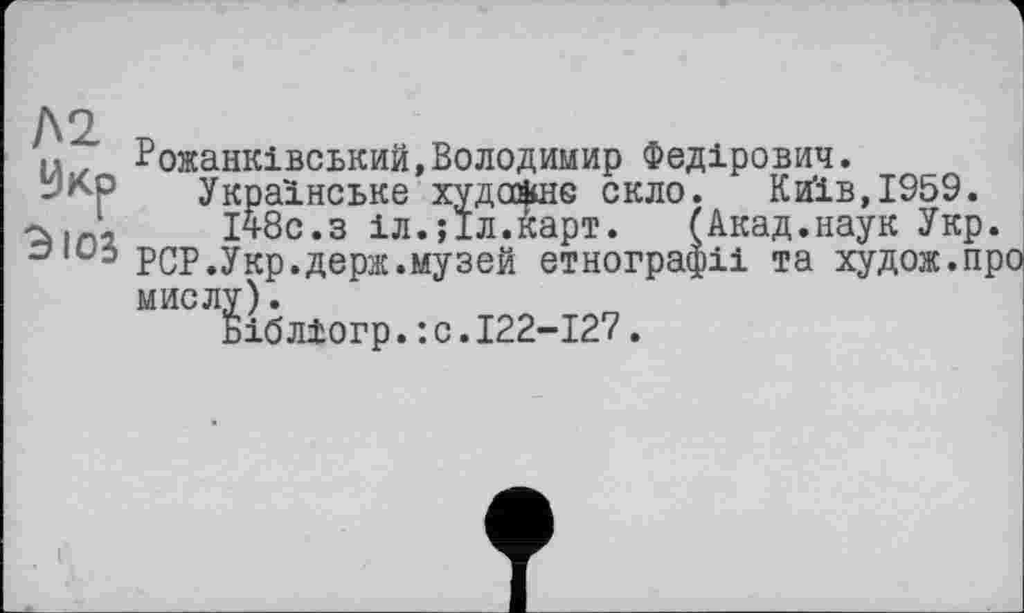 ﻿Л2
Эюз
Рожанківський,Володимир Федірович.
Українське худсйшє скло. Київ,1959. ічбс.з іл.їіл.карт. (Акад.наук Укр.
PCP.Укр.держ.музей етнографії та худож.про мислу).
Біблїогр.:с.І22-І27.